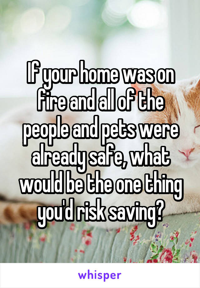 If your home was on fire and all of the people and pets were already safe, what would be the one thing you'd risk saving?