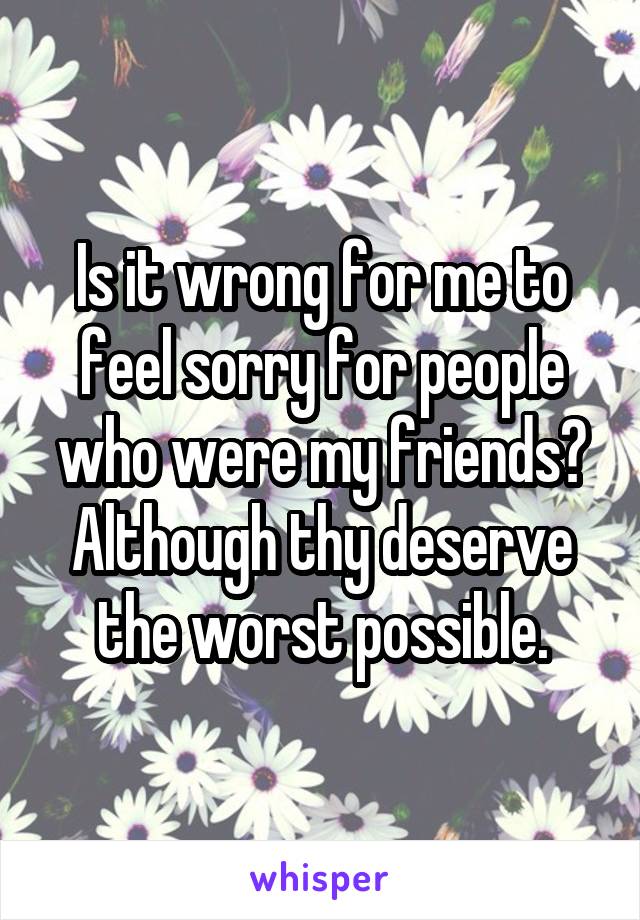 Is it wrong for me to feel sorry for people who were my friends? Although thy deserve the worst possible.