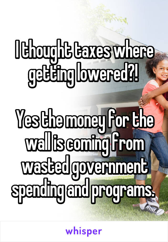 I thought taxes where getting lowered?! 

Yes the money for the wall is coming from wasted government spending and programs. 