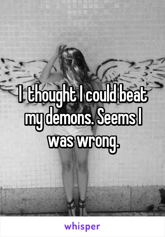 I  thought I could beat my demons. Seems I was wrong.