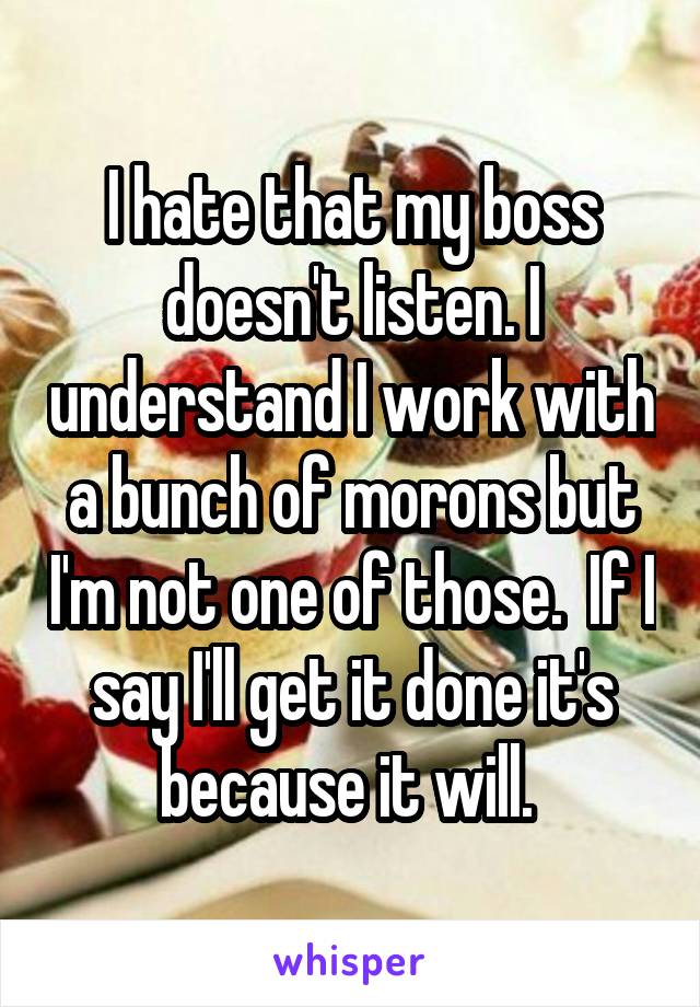 I hate that my boss doesn't listen. I understand I work with a bunch of morons but I'm not one of those.  If I say I'll get it done it's because it will. 