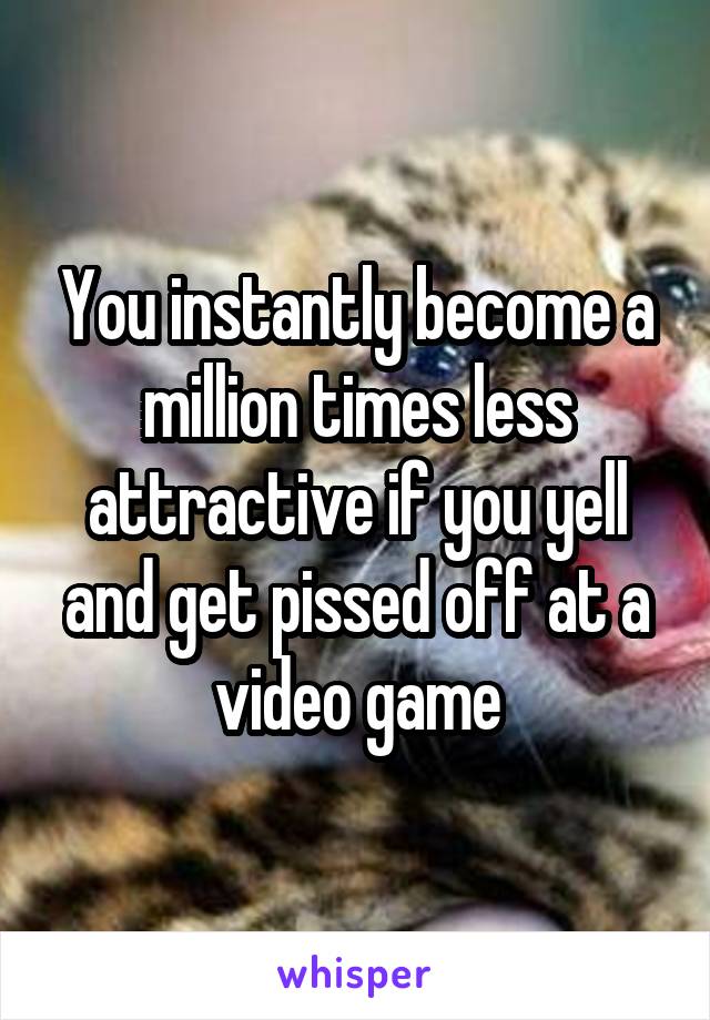 You instantly become a million times less attractive if you yell and get pissed off at a video game