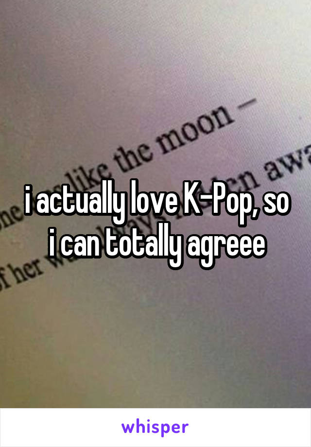 i actually love K-Pop, so i can totally agreee