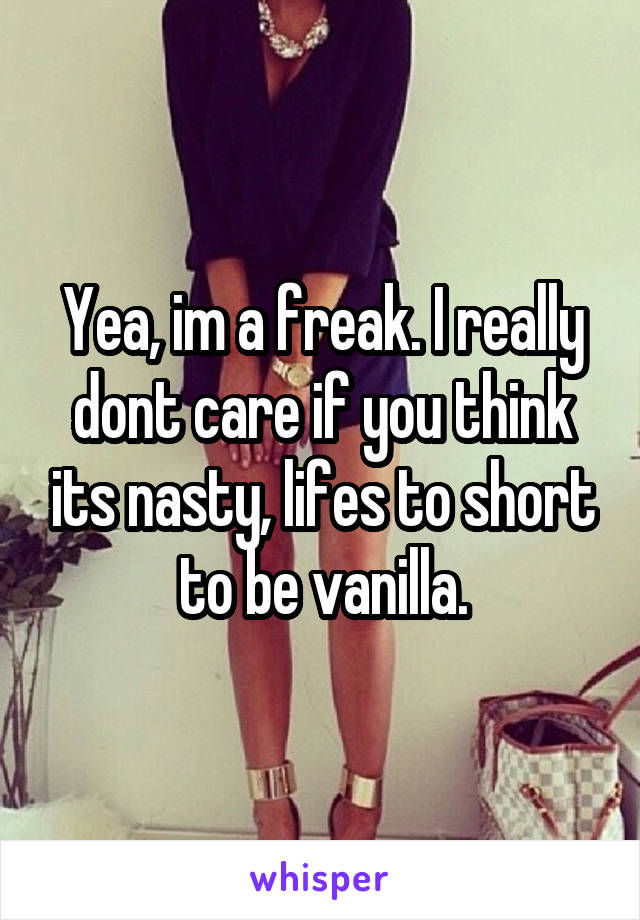 Yea, im a freak. I really dont care if you think its nasty, lifes to short to be vanilla.