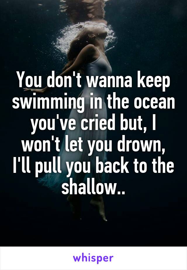 You don't wanna keep swimming in the ocean you've cried but, I won't let you drown, I'll pull you back to the shallow..