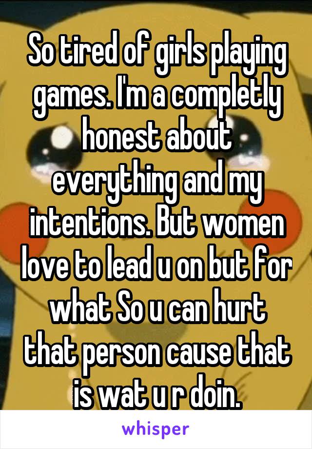 So tired of girls playing games. I'm a completly honest about everything and my intentions. But women love to lead u on but for what So u can hurt that person cause that is wat u r doin.