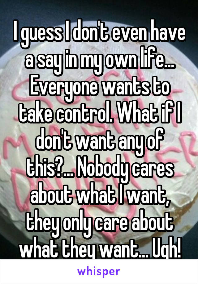 I guess I don't even have a say in my own life... Everyone wants to take control. What if I don't want any of this?... Nobody cares about what I want, they only care about what they want... Ugh!