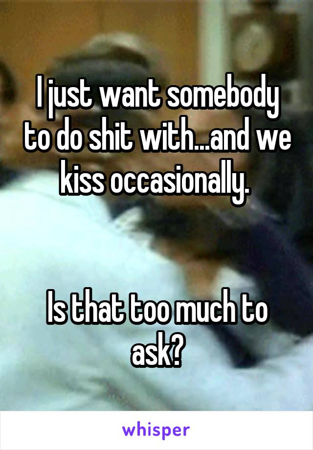 I just want somebody to do shit with...and we kiss occasionally. 


Is that too much to ask?