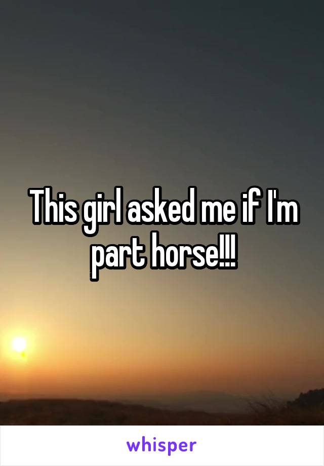 This girl asked me if I'm part horse!!!