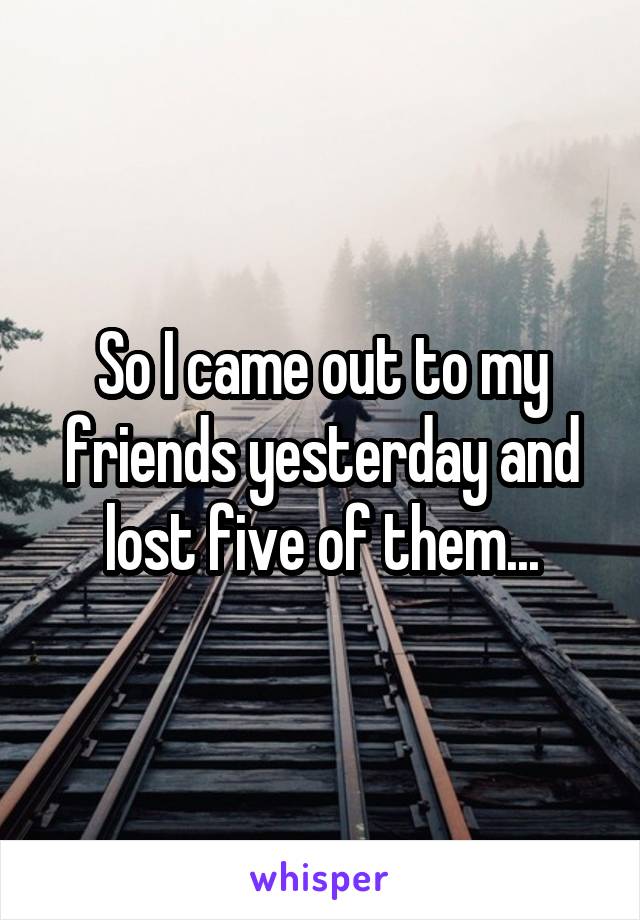 So I came out to my friends yesterday and lost five of them...