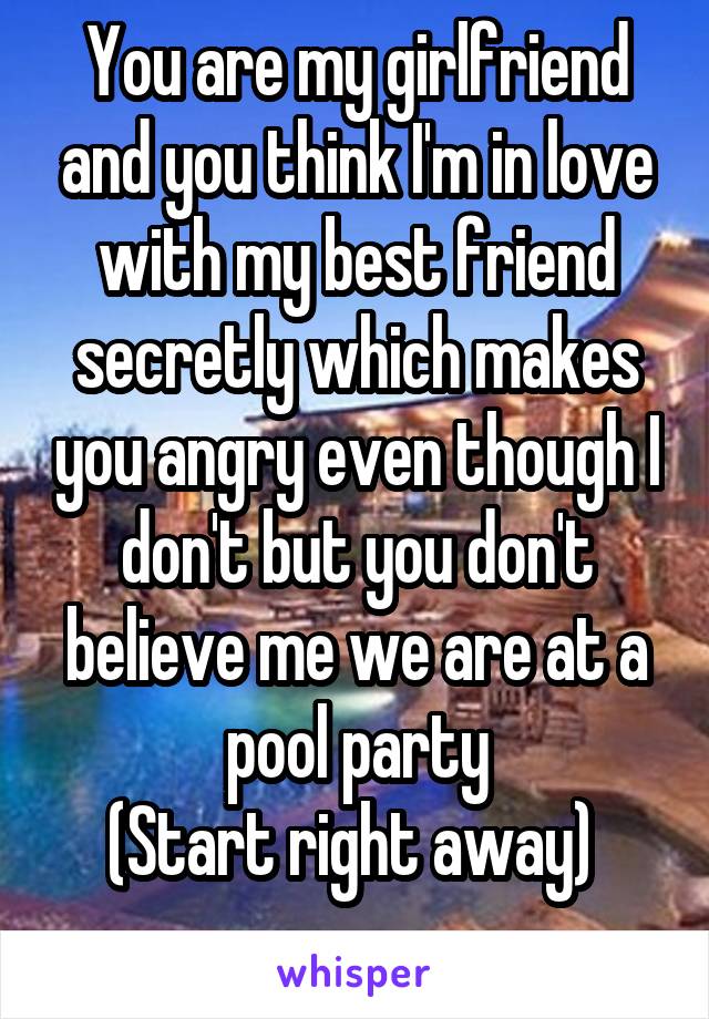 You are my girlfriend and you think I'm in love with my best friend secretly which makes you angry even though I don't but you don't believe me we are at a pool party
(Start right away) 
