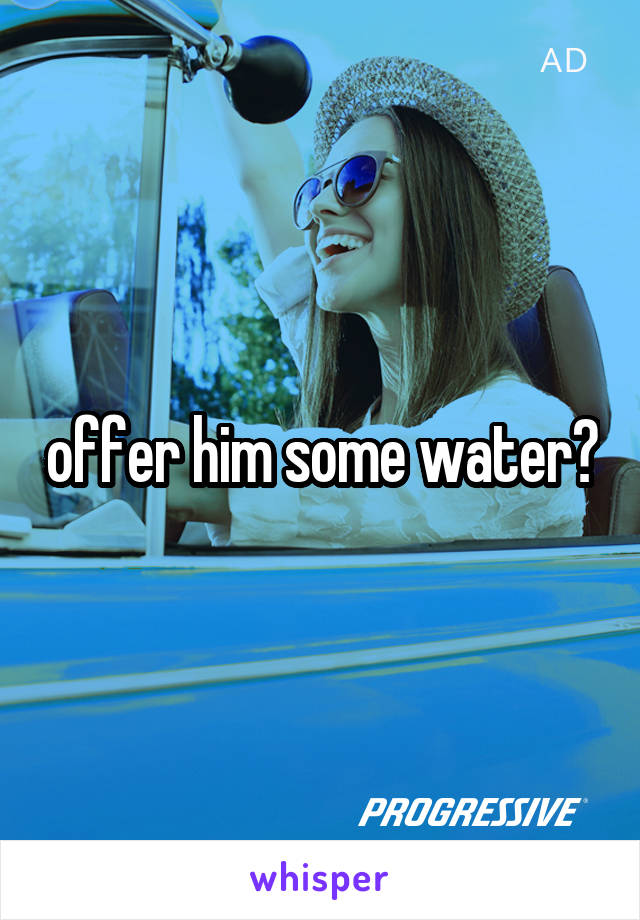 offer him some water?