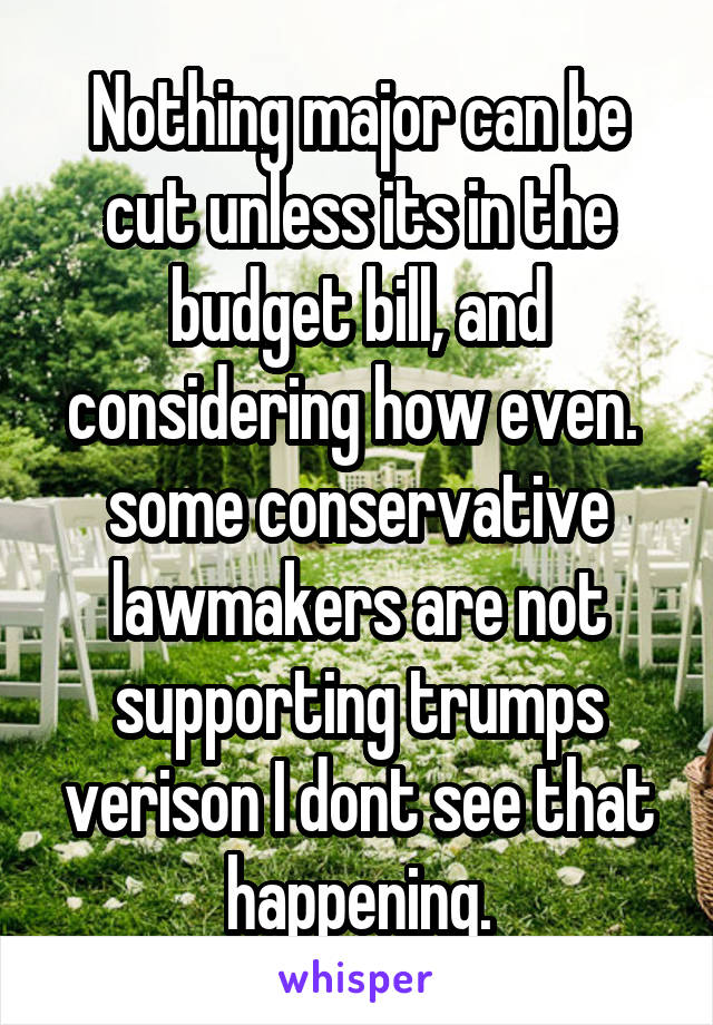 Nothing major can be cut unless its in the budget bill, and considering how even.  some conservative lawmakers are not supporting trumps verison I dont see that happening.