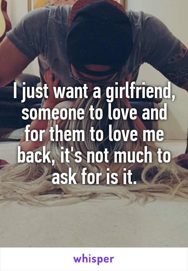 I just want a girlfriend, someone to love and for them to love me back, it's not much to ask for is it.