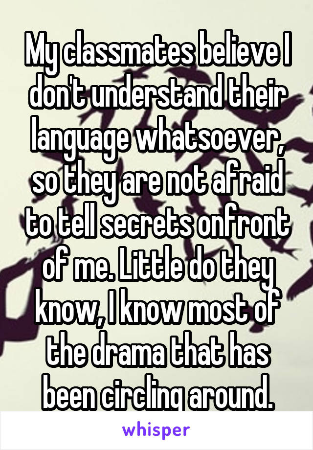 My classmates believe I don't understand their language whatsoever, so they are not afraid to tell secrets onfront of me. Little do they know, I know most of the drama that has been circling around.