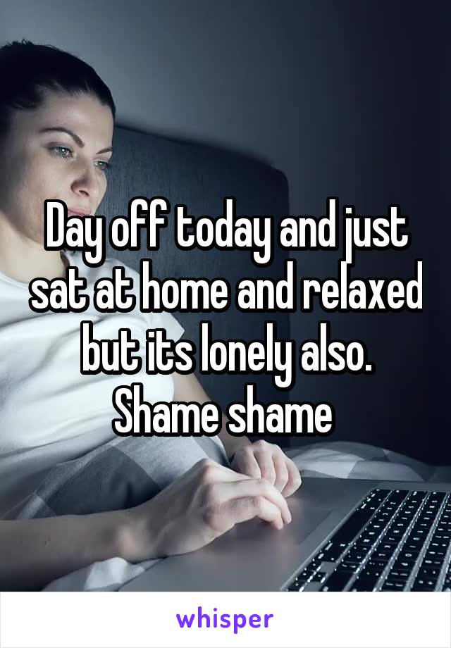 Day off today and just sat at home and relaxed but its lonely also. Shame shame 