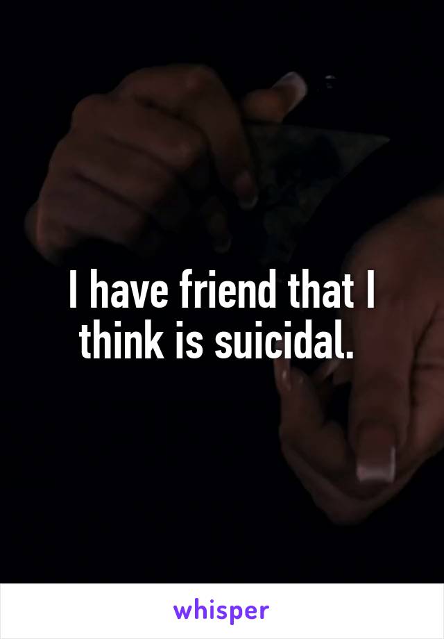 I have friend that I think is suicidal. 