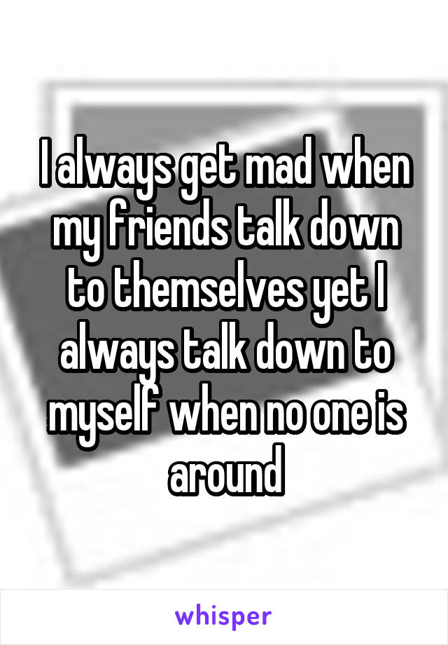 I always get mad when my friends talk down to themselves yet I always talk down to myself when no one is around