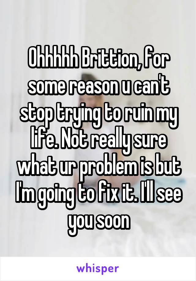 Ohhhhh Brittion, for some reason u can't stop trying to ruin my life. Not really sure what ur problem is but I'm going to fix it. I'll see you soon