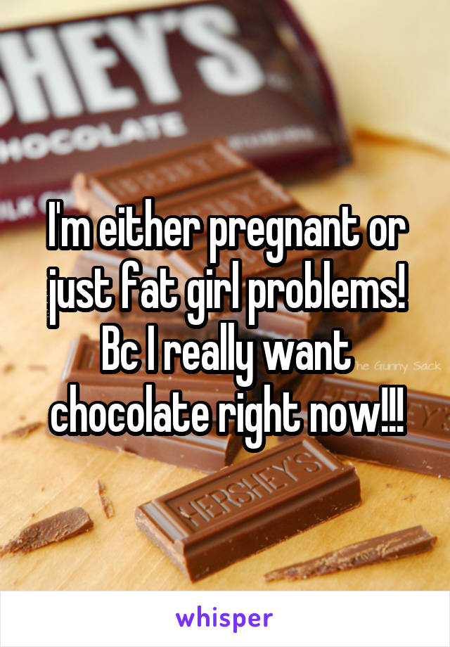 I'm either pregnant or just fat girl problems! Bc I really want chocolate right now!!!