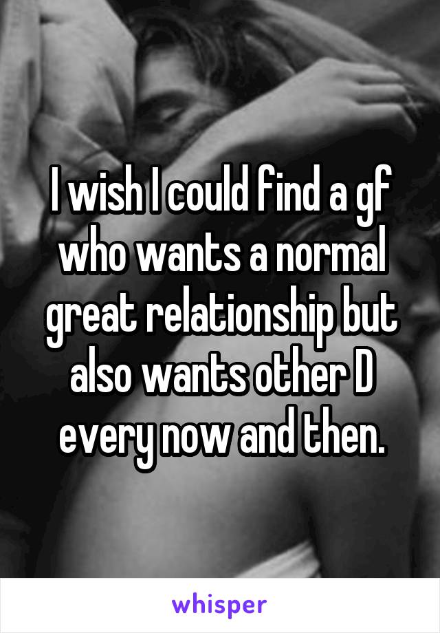 I wish I could find a gf who wants a normal great relationship but also wants other D every now and then.