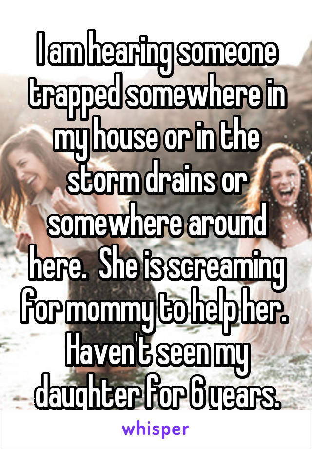 I am hearing someone trapped somewhere in my house or in the storm drains or somewhere around here.  She is screaming for mommy to help her.  Haven't seen my daughter for 6 years.