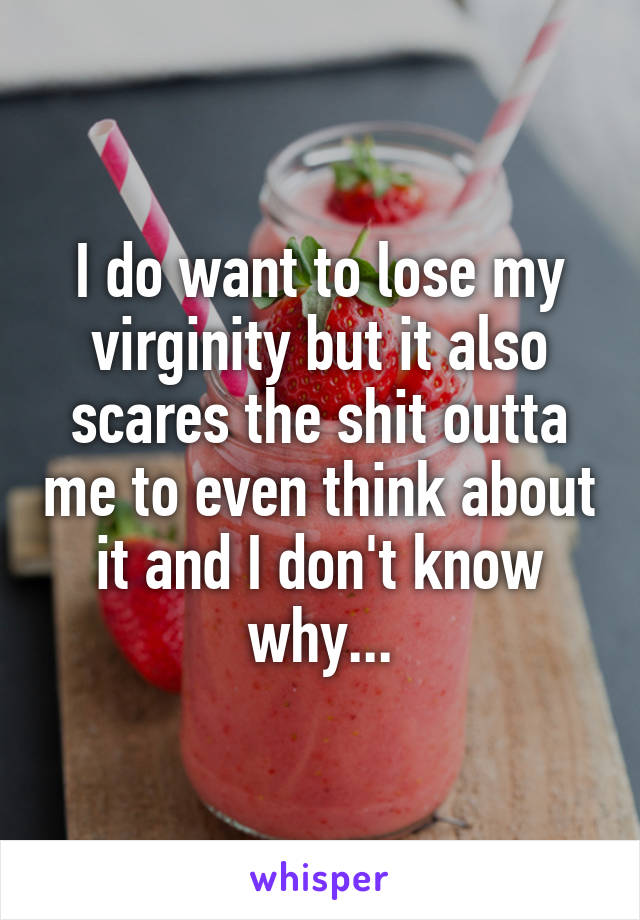 I do want to lose my virginity but it also scares the shit outta me to even think about it and I don't know why...