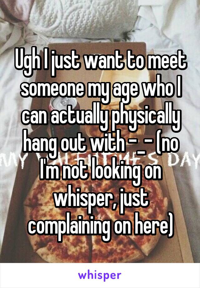 Ugh I just want to meet someone my age who I can actually physically hang out with -_- (no I'm not looking on whisper, just complaining on here)