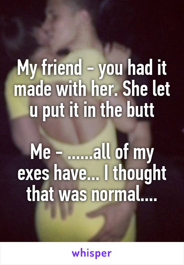 My friend - you had it made with her. She let u put it in the butt

Me - ......all of my exes have... I thought that was normal....