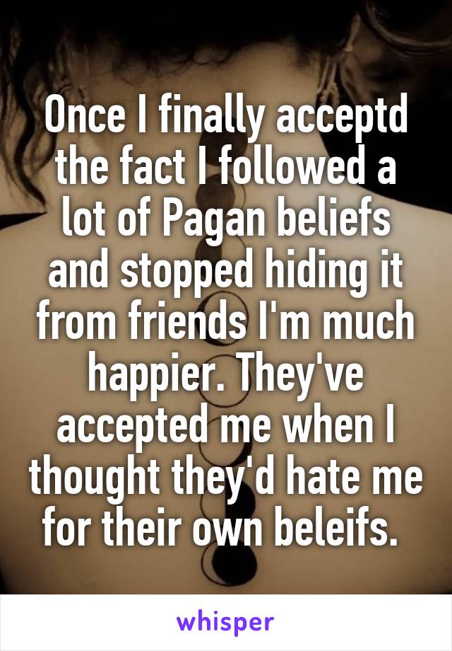 Once I finally acceptd the fact I followed a lot of Pagan beliefs and stopped hiding it from friends I'm much happier. They've accepted me when I thought they'd hate me for their own beleifs. 