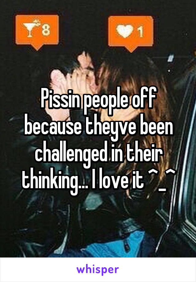 Pissin people off because theyve been challenged in their thinking... I love it ^_^