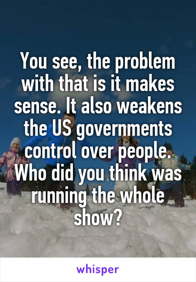 You see, the problem with that is it makes sense. It also weakens the US governments control over people. Who did you think was running the whole show?