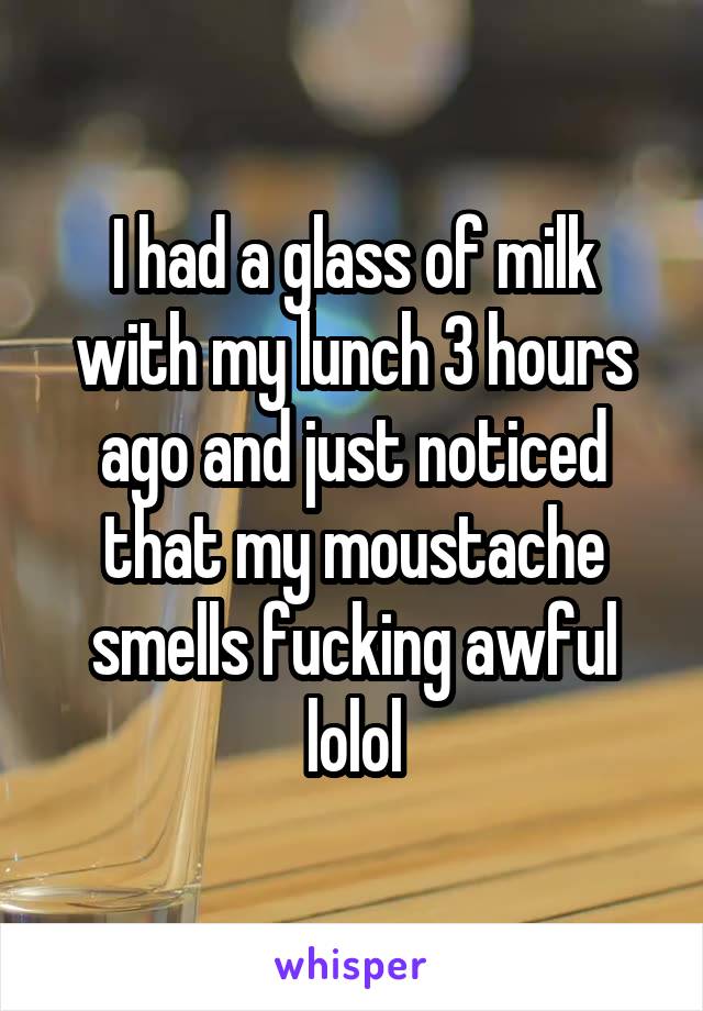 I had a glass of milk with my lunch 3 hours ago and just noticed that my moustache smells fucking awful lolol