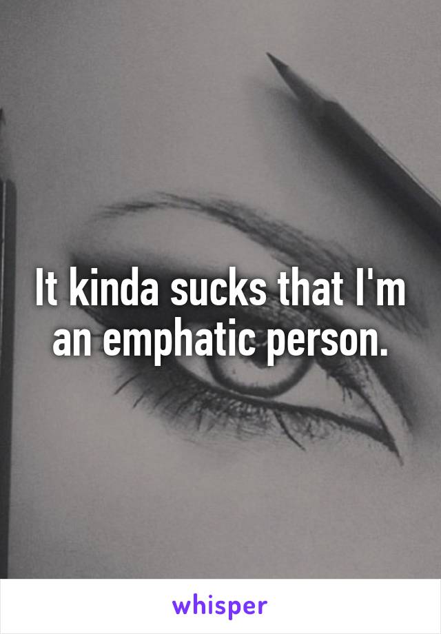 It kinda sucks that I'm an emphatic person.