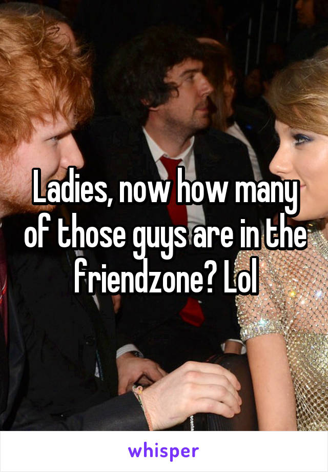 Ladies, now how many of those guys are in the friendzone? Lol