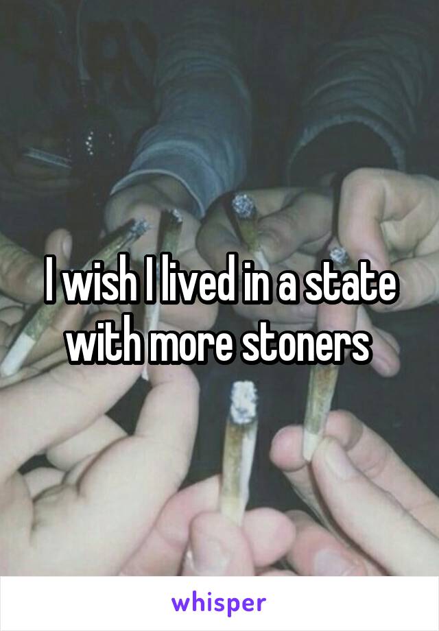 I wish I lived in a state with more stoners 