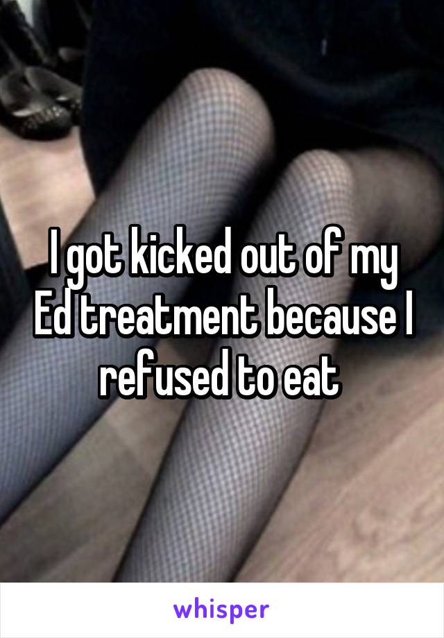 I got kicked out of my Ed treatment because I refused to eat 