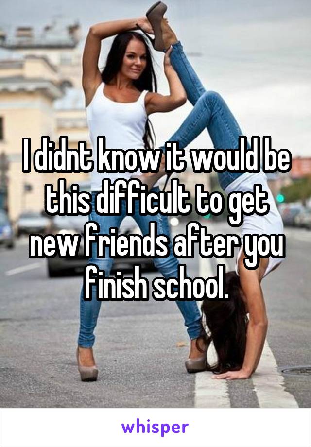 I didnt know it would be this difficult to get new friends after you finish school.