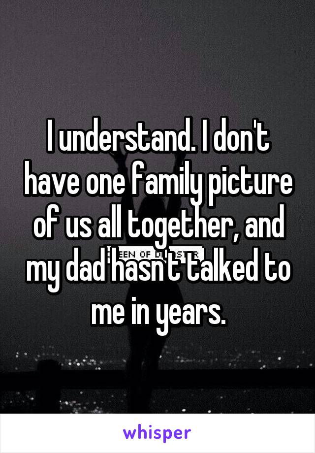 I understand. I don't have one family picture of us all together, and my dad hasn't talked to me in years.