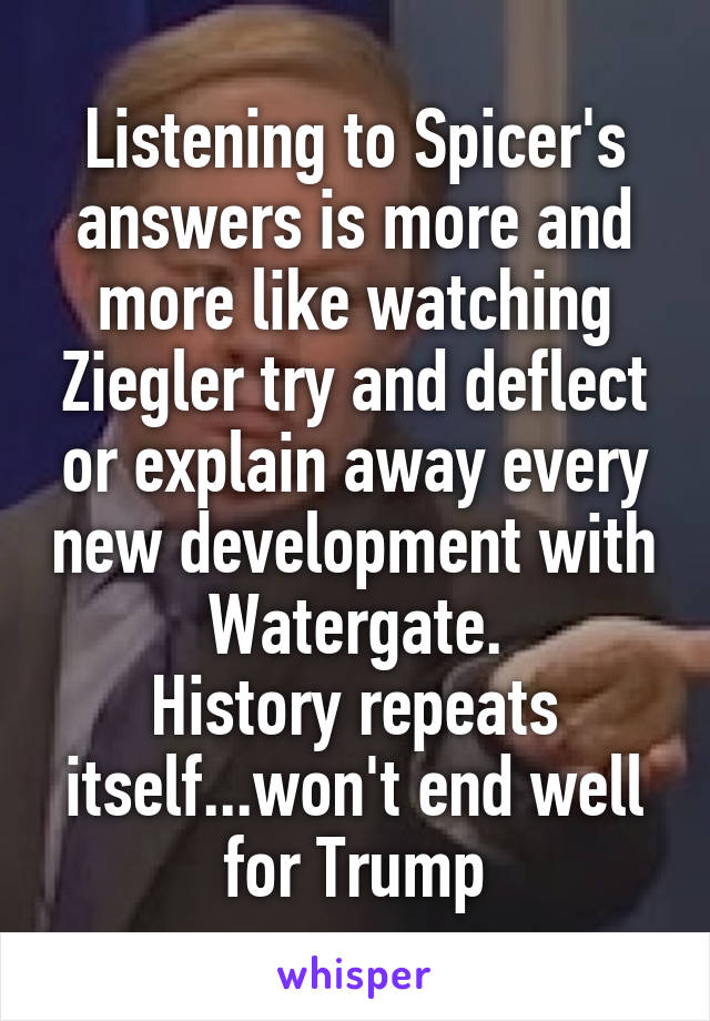 Listening to Spicer's answers is more and more like watching Ziegler try and deflect or explain away every new development with Watergate.
History repeats itself...won't end well for Trump