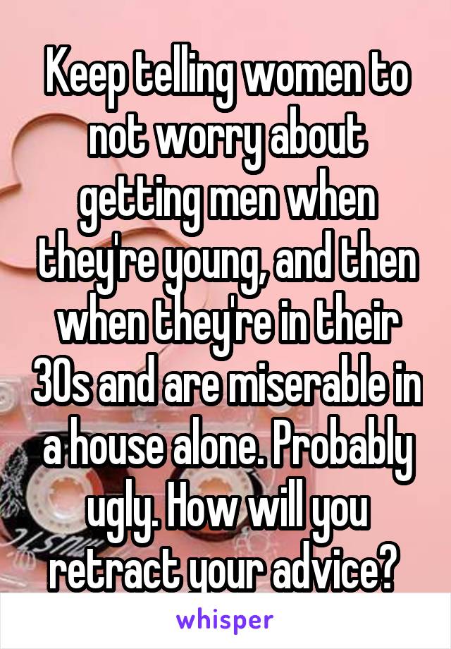 Keep telling women to not worry about getting men when they're young, and then when they're in their 30s and are miserable in a house alone. Probably ugly. How will you retract your advice? 