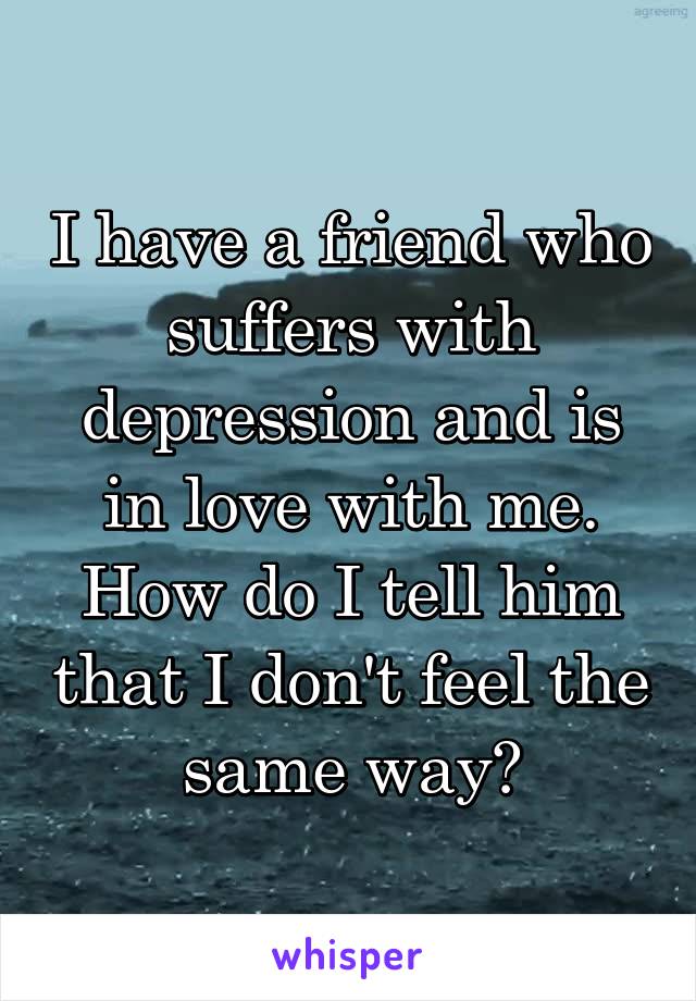 I have a friend who suffers with depression and is in love with me. How do I tell him that I don't feel the same way?