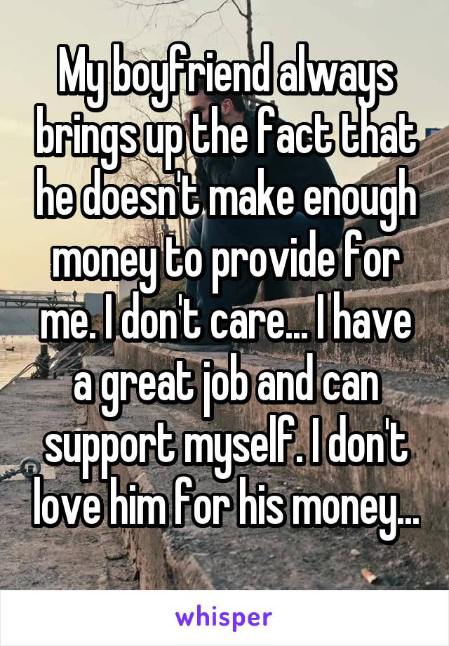 My boyfriend always brings up the fact that he doesn't make enough money to provide for me. I don't care... I have a great job and can support myself. I don't love him for his money... 