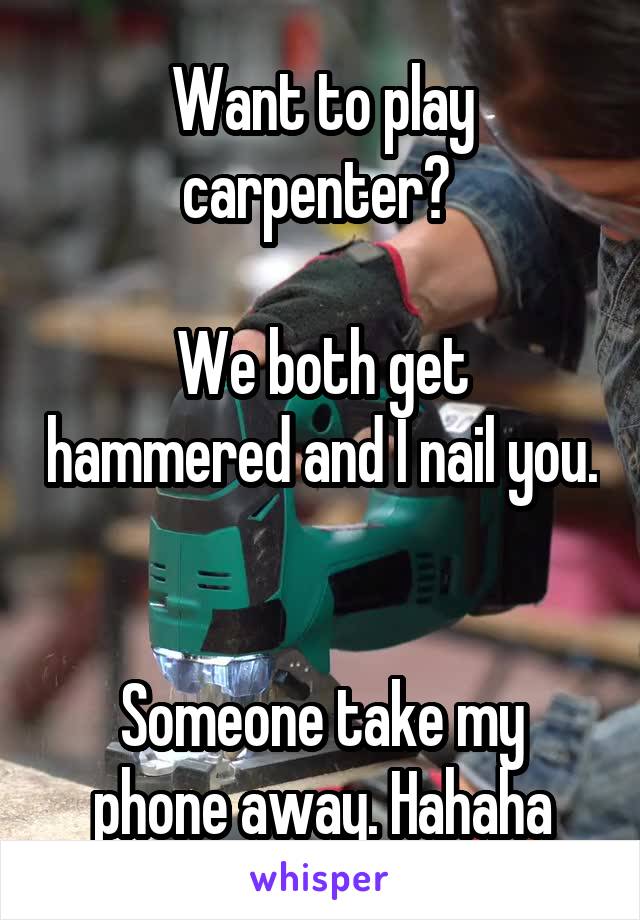 Want to play carpenter? 

We both get hammered and I nail you. 

Someone take my phone away. Hahaha