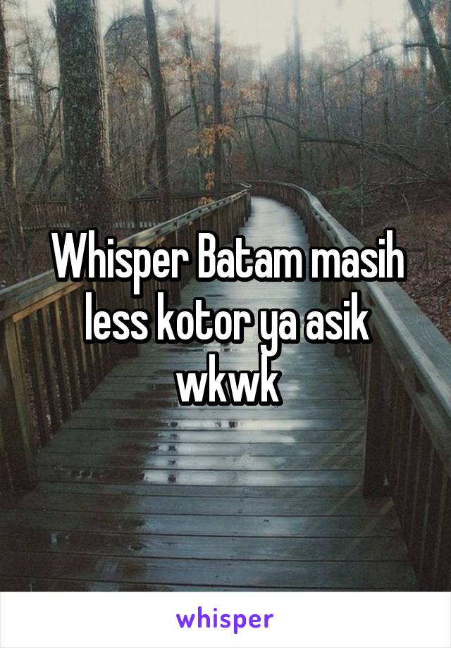 Whisper Batam masih less kotor ya asik wkwk