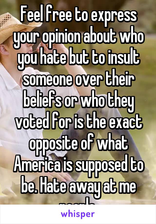 Feel free to express your opinion about who you hate but to insult someone over their beliefs or who they voted for is the exact opposite of what America is supposed to be. Hate away at me people.