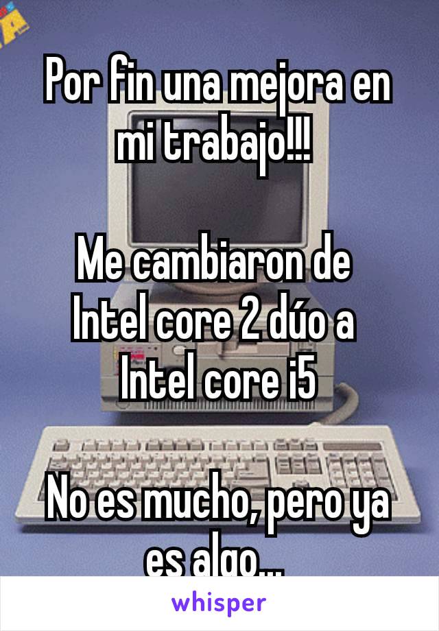 Por fin una mejora en mi trabajo!!! 

Me cambiaron de 
Intel core 2 dúo a 
Intel core i5

No es mucho, pero ya es algo... 