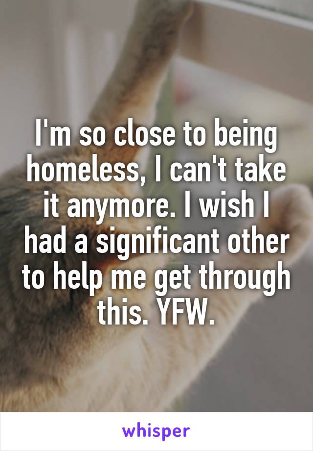 I'm so close to being homeless, I can't take it anymore. I wish I had a significant other to help me get through this. YFW.