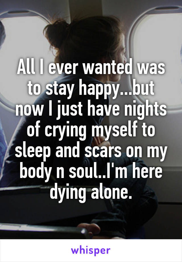 All I ever wanted was to stay happy...but now I just have nights of crying myself to sleep and scars on my body n soul..I'm here dying alone.