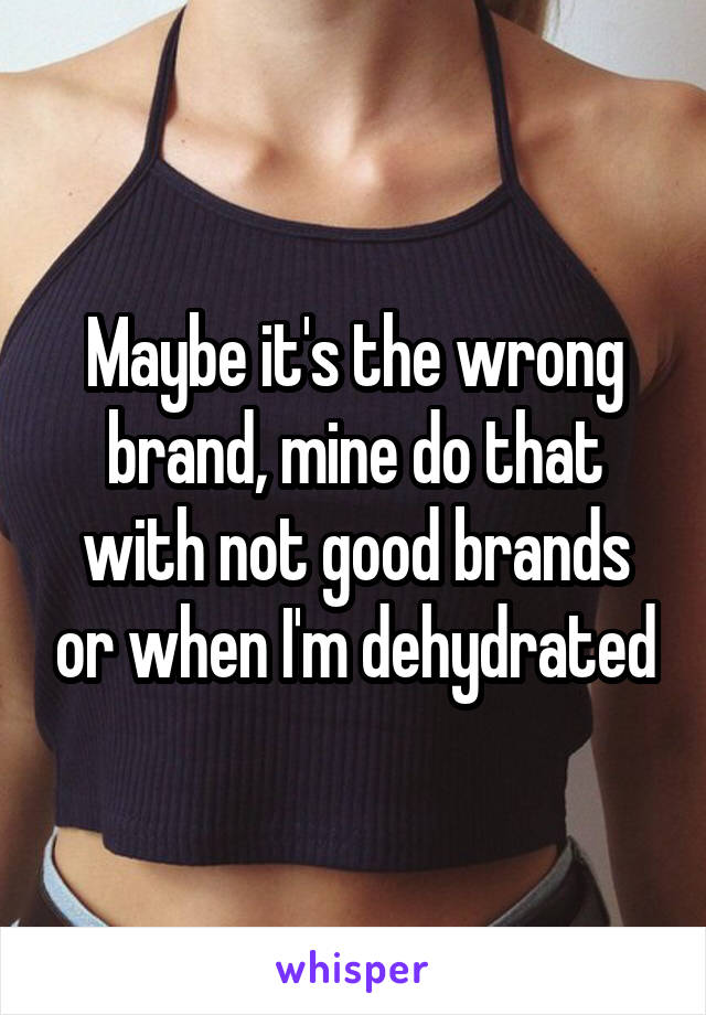 Maybe it's the wrong brand, mine do that with not good brands or when I'm dehydrated